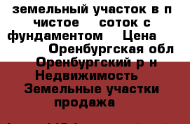  земельный участок в п чистое 12 соток с фундаментом  › Цена ­ 500 000 - Оренбургская обл., Оренбургский р-н Недвижимость » Земельные участки продажа   